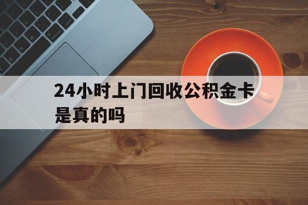 最新24小时上门回收公积金卡是真的吗方法分析(最方便真实的宁波24小时上门回收公积金卡是真的吗安全吗方法)